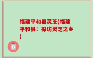 福建平和县灵芝(福建平和县：探访灵芝之乡)