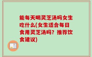 能每天喝灵芝汤吗女生吃什么(女生适合每日食用灵芝汤吗？推荐饮食建议)