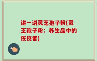 讲一讲灵芝孢子粉(灵芝孢子粉：养生品中的佼佼者)