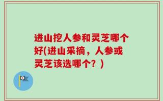 进山挖人参和灵芝哪个好(进山采摘，人参或灵芝该选哪个？)