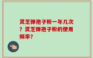 灵芝弹孢子粉一年几次？灵芝弹孢子粉的使用频率？
