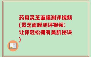 药用灵芝面膜测评视频(灵芝面膜测评视频：让你轻松拥有美肌秘诀)