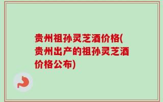 贵州祖孙灵芝酒价格(贵州出产的祖孙灵芝酒价格公布)