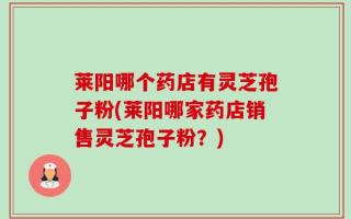 莱阳哪个药店有灵芝孢子粉(莱阳哪家药店销售灵芝孢子粉？)