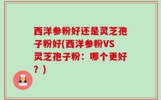 西洋参粉好还是灵芝孢子粉好(西洋参粉VS灵芝孢子粉：哪个更好？)