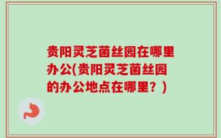 贵阳灵芝菌丝园在哪里办公(贵阳灵芝菌丝园的办公地点在哪里？)