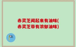 赤灵芝闻起来有油味(赤灵芝带有浓郁油味)
