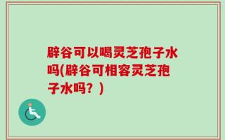 辟谷可以喝灵芝孢子水吗(辟谷可相容灵芝孢子水吗？)