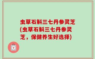 虫草石斛三七丹参灵芝(虫草石斛三七丹参灵芝，保健养生好选择)