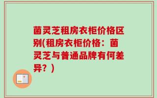 菌灵芝租房衣柜价格区别(租房衣柜价格：菌灵芝与普通品牌有何差异？)