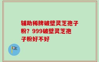 辅助稀牌破壁灵芝孢子粉？999破壁灵芝孢子粉好不好