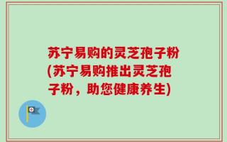 苏宁易购的灵芝孢子粉(苏宁易购推出灵芝孢子粉，助您健康养生)