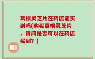 葛根灵芝片在药店能买到吗(购买葛根灵芝片，请问是否可以在药店买到？)