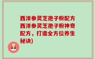 西洋参灵芝孢子粉配方西洋参灵芝孢子粉神奇配方，打造全方位养生秘诀)
