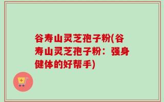 谷寿山灵芝孢子粉(谷寿山灵芝孢子粉：强身健体的好帮手)