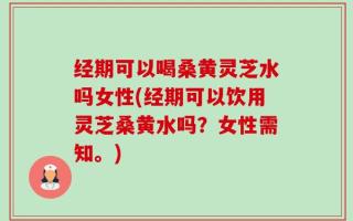 经期可以喝桑黄灵芝水吗女性(经期可以饮用灵芝桑黄水吗？女性需知。)