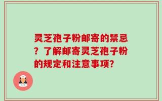 灵芝孢子粉邮寄的禁忌？了解邮寄灵芝孢子粉的规定和注意事项？