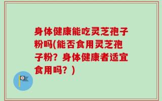 身体健康能吃灵芝孢子粉吗(能否食用灵芝孢子粉？身体健康者适宜食用吗？)