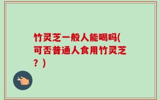 竹灵芝一般人能喝吗(可否普通人食用竹灵芝？)