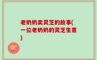 老奶奶卖灵芝的故事(一位老奶奶的灵芝生意)