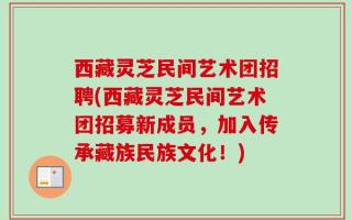 西藏灵芝民间艺术团招聘(西藏灵芝民间艺术团招募新成员，加入传承藏族民族文化！)