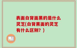 表面白背面黑的是什么灵芝(白背黑面的灵芝有什么区别？)