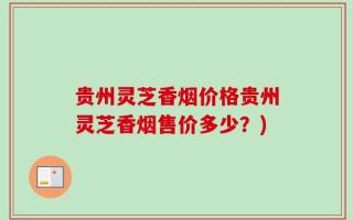 贵州灵芝香烟价格贵州灵芝香烟售价多少？)