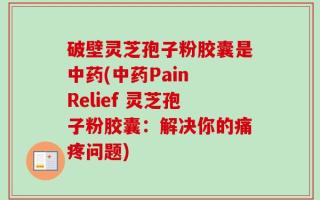 破壁灵芝孢子粉胶囊是中药(中药Pain Relief 灵芝孢子粉胶囊：解决你的痛疼问题)