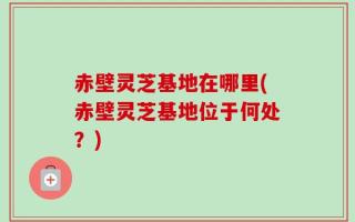 赤壁灵芝基地在哪里(赤壁灵芝基地位于何处？)