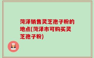 菏泽销售灵芝孢子粉的地点(菏泽市可购买灵芝孢子粉)