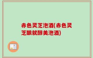 赤色灵芝泡酒(赤色灵芝酿就醇美泡酒)