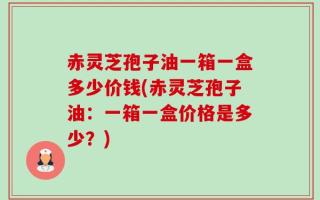 赤灵芝孢子油一箱一盒多少价钱(赤灵芝孢子油：一箱一盒价格是多少？)