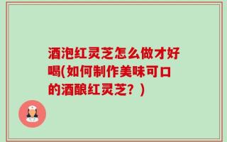 酒泡红灵芝怎么做才好喝(如何制作美味可口的酒酿红灵芝？)