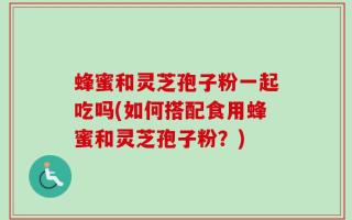 蜂蜜和灵芝孢子粉一起吃吗(如何搭配食用蜂蜜和灵芝孢子粉？)