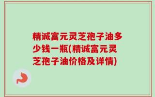 精诚富元灵芝孢子油多少钱一瓶(精诚富元灵芝孢子油价格及详情)