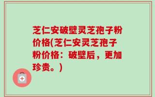 芝仁安破壁灵芝孢子粉价格(芝仁安灵芝孢子粉价格：破壁后，更加珍贵。)