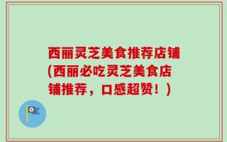 西丽灵芝美食推荐店铺(西丽必吃灵芝美食店铺推荐，口感超赞！)