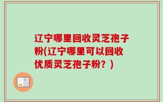 辽宁哪里回收灵芝孢子粉(辽宁哪里可以回收优质灵芝孢子粉？)