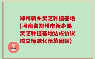 郑州新乡灵芝种植基地(河南省郑州市新乡县灵芝种植基地达成协议成立标准化示范园区)