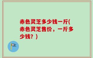 赤色灵芝多少钱一斤(赤色灵芝售价，一斤多少钱？)
