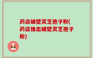 药店破壁灵芝孢子粉(药店推出破壁灵芝孢子粉)