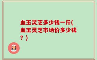 血玉灵芝多少钱一斤(血玉灵芝市场价多少钱？)