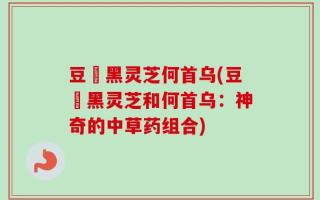 豆渼黑灵芝何首乌(豆渼黑灵芝和何首乌：神奇的中草药组合)