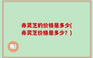 赤灵芝的价格是多少(赤灵芝价格是多少？)