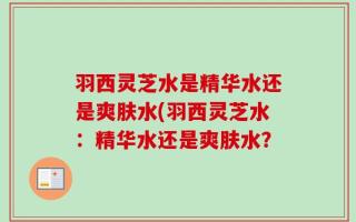 羽西灵芝水是精华水还是爽肤水(羽西灵芝水：精华水还是爽肤水？