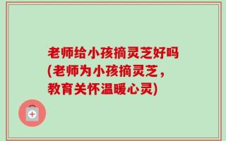 老师给小孩摘灵芝好吗(老师为小孩摘灵芝，教育关怀温暖心灵)