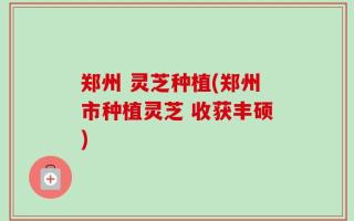 郑州 灵芝种植(郑州市种植灵芝 收获丰硕)