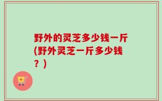 野外的灵芝多少钱一斤(野外灵芝一斤多少钱？)