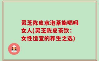 灵芝陈皮水泡茶能喝吗女人(灵芝陈皮茶饮：女性适宜的养生之选)