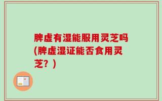 脾虚有湿能服用灵芝吗(脾虚湿证能否食用灵芝？)